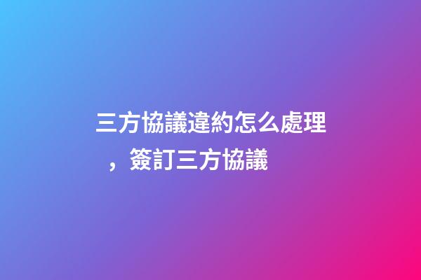 三方協議違約怎么處理，簽訂三方協議